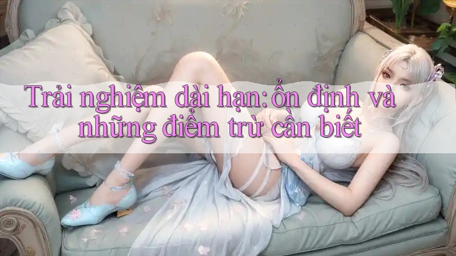 Trải nghiệm dài hạn: ổn định và những điểm trừ cần biết