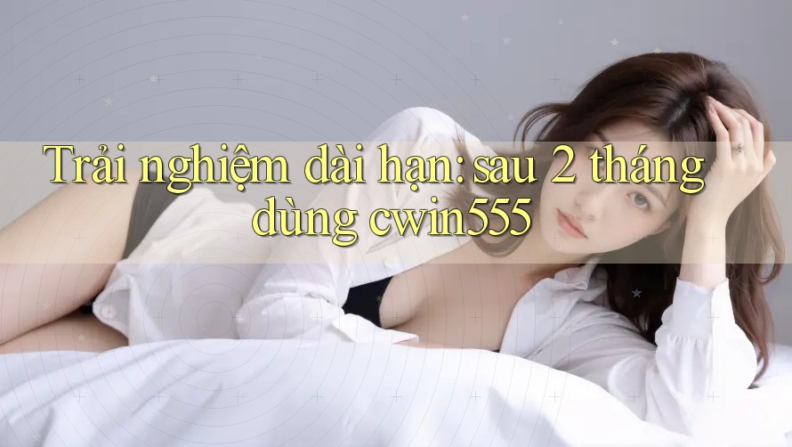 Trải nghiệm dài hạn: sau 2 tháng dùng cwin555