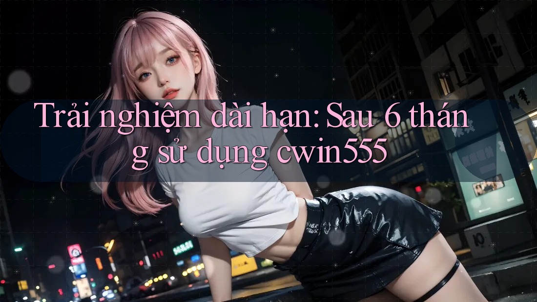 Trải nghiệm dài hạn: Sau 6 tháng sử dụng cwin555