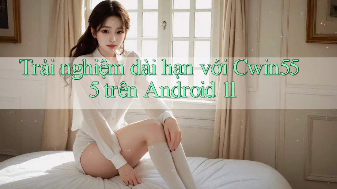 Trải nghiệm dài hạn với Cwin555 trên Android 11
