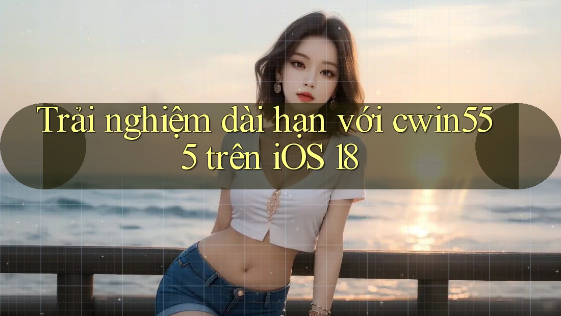 Trải nghiệm dài hạn với cwin555 trên iOS 18