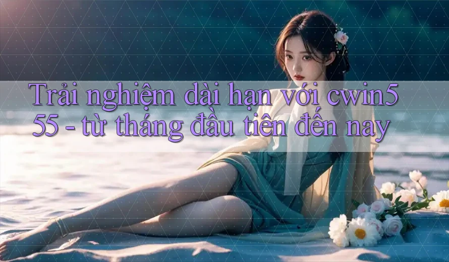 Trải nghiệm dài hạn với cwin555 - từ tháng đầu tiên đến nay