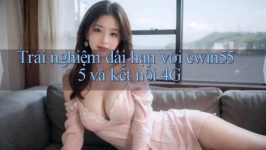 Trải nghiệm dài hạn với cwin555 và kết nối 4G Trải nghiệm dài hạn với cwin555 và kết nối 4G