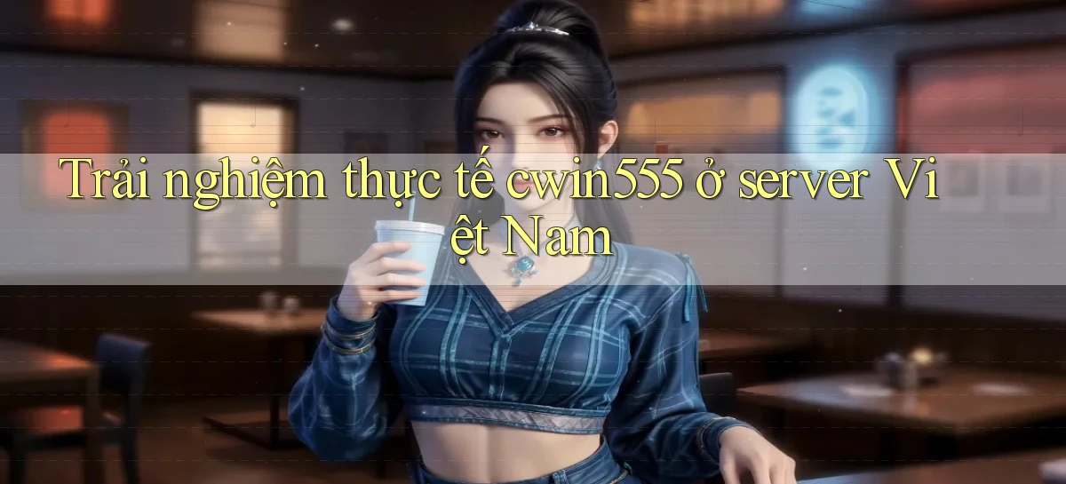 Trải nghiệm thực tế cwin555 ở server Việt Nam