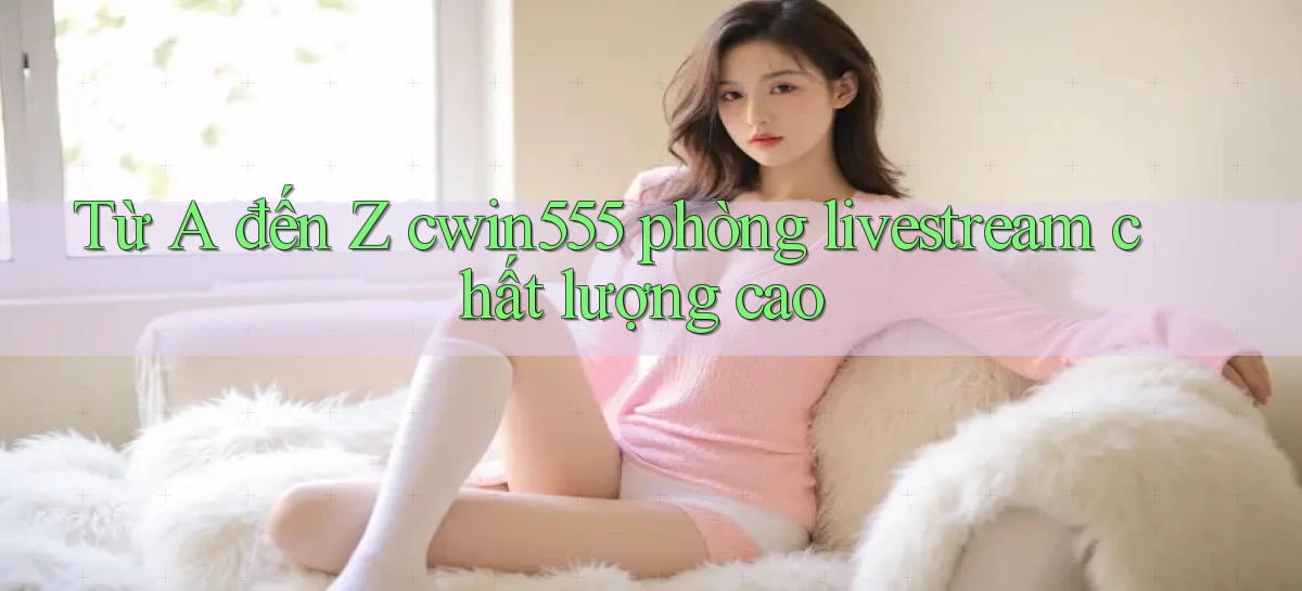 Từ A đến Z cwin555 phòng livestream chất lượng cao