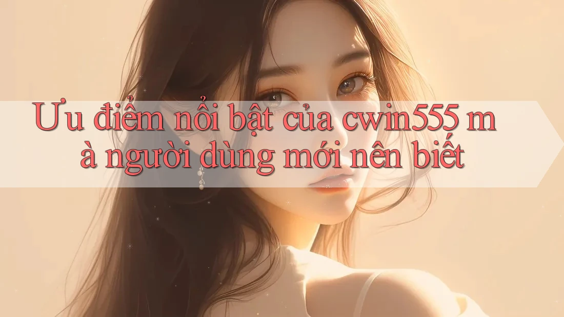Ưu điểm nổi bật của cwin555 mà người dùng mới nên biết