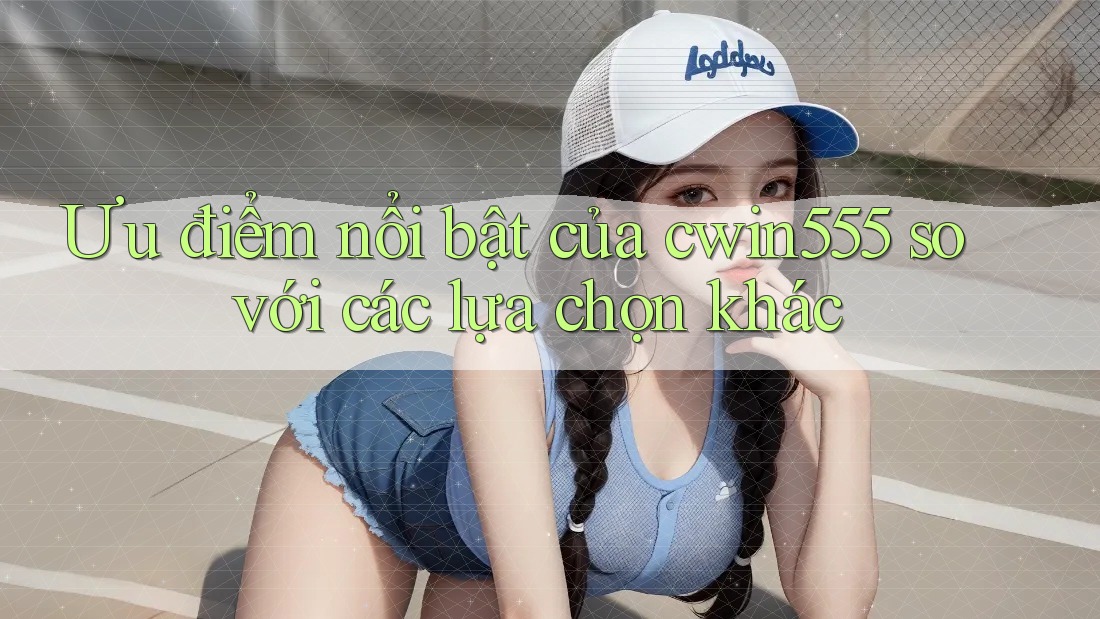 Ưu điểm nổi bật của cwin555 so với các lựa chọn khác