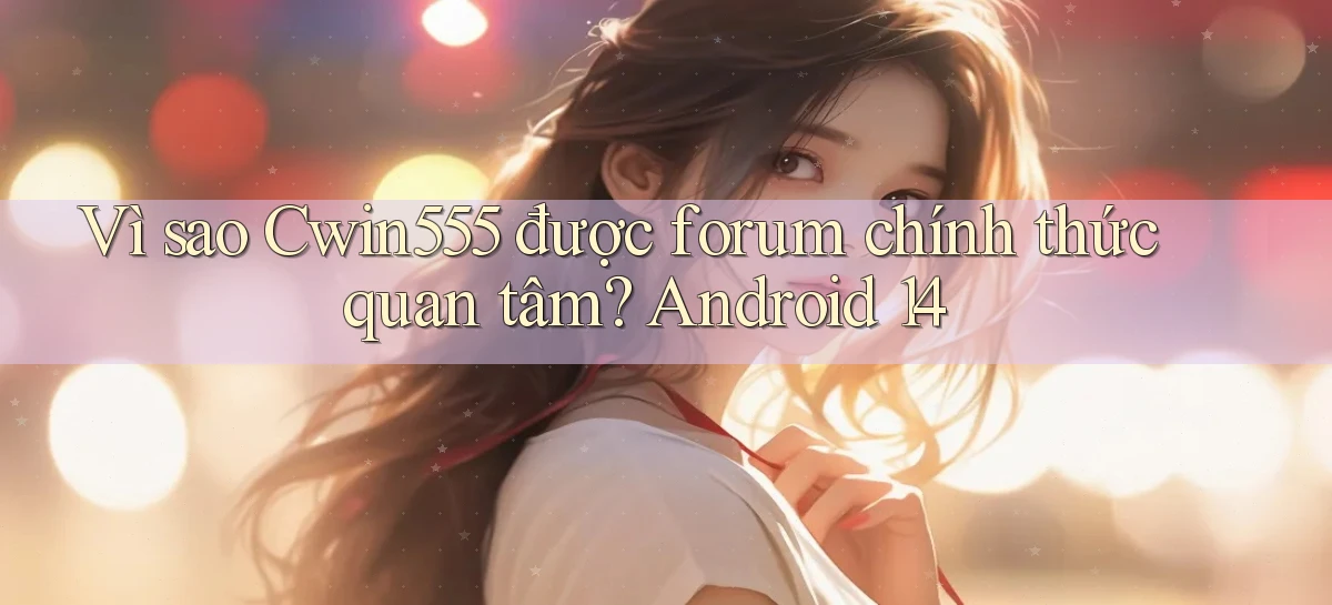 Vì sao Cwin555 được forum chính thức quan tâm Android 14