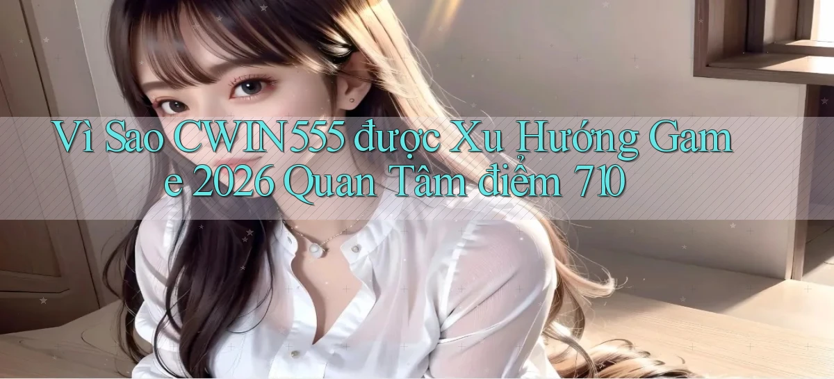 Vì sao cwin555 được xu hướng game 2026 quan tâm điểm 710